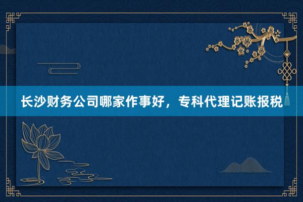长沙财务公司哪家作事好，专科代理记账报税