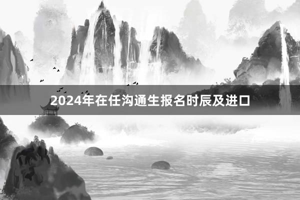 2024年在任沟通生报名时辰及进口
