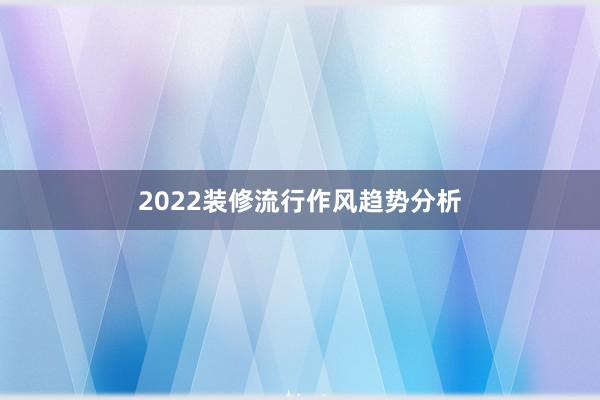 2022装修流行作风趋势分析