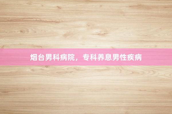 烟台男科病院，专科养息男性疾病