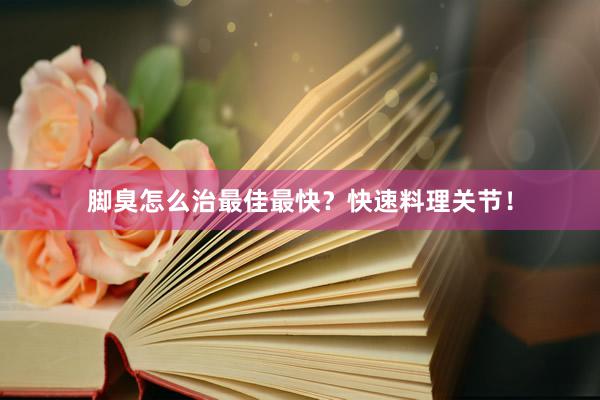脚臭怎么治最佳最快？快速料理关节！