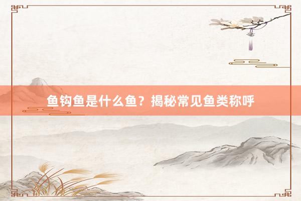鱼钩鱼是什么鱼？揭秘常见鱼类称呼